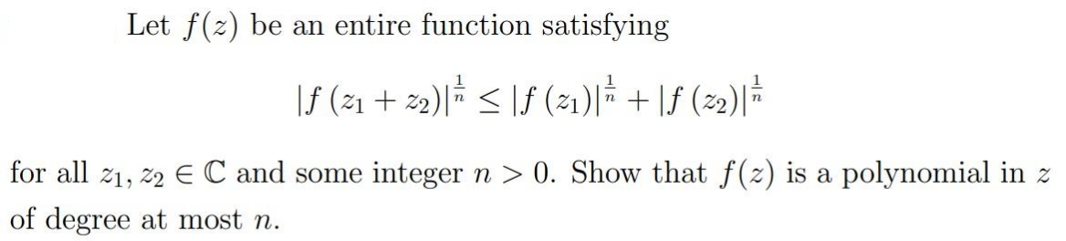 Let f(z) be an entire function satisfying
|f (21 + z2)|† < |f (21)|* + \f (22)|*
for all 21, 22 E C and some integer n > 0. Show that f(2) is a polynomial in z
of degree at most n.
