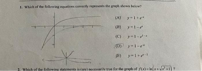 1. Which of the following equations correctly represents the graph shown below?
(A) y=1+e*
(B) y=1-e
(C)
y=1-e-x
(D) y=1-e*
(E)
y 1+e-1
2. Which of the following statements is (are) necessarily true for the graph of f(x) - Inx+ Vx+1 ?
