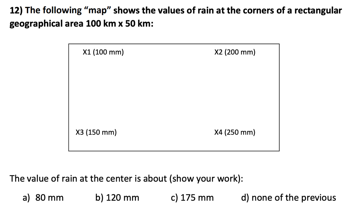 12) The following "map" shows the values of rain at the corners of a rectangular
geographical area 100 km x 50 km:
X1 (100 mm)
X2 (200 mm)
X3 (150 mm)
X4 (250 mm)
The value of rain at the center is about (show your work):
a) 80 mm
b) 120 mm
c) 175 mm
d) none of the previous
