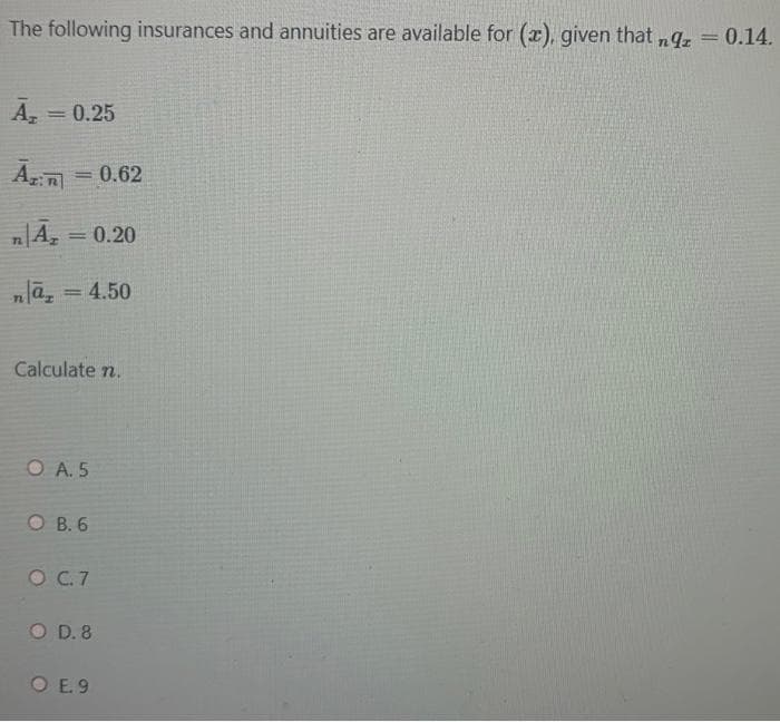 The following insurances and annuities are available for (x), given that nq.= 0.14.
%3D
A, = 0.25
Am = 0.62
%3D
A, = 0.20
%3D
nlā, = 4.50
%3D
Calculate n.
O A. 5
O B. 6
O .7
O D. 8
O E.9
