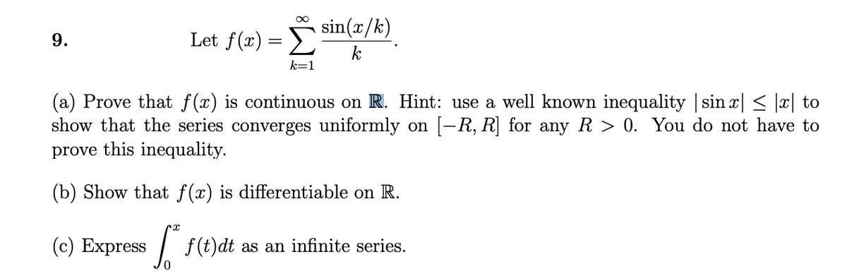 Let f(r) = sin(x/k)
k
k=1
(a) Prove that f(x) is continuous on R. Hint: use a well known inequality | sin x| < |x| to
show that the series converges uniformly on [-R, R] for any R > 0. You do not have to
prove this inequality.
(b) Show that f(x) is differentiable on R.
(c) Express
| f(t)dt as an infinite series.
9.
