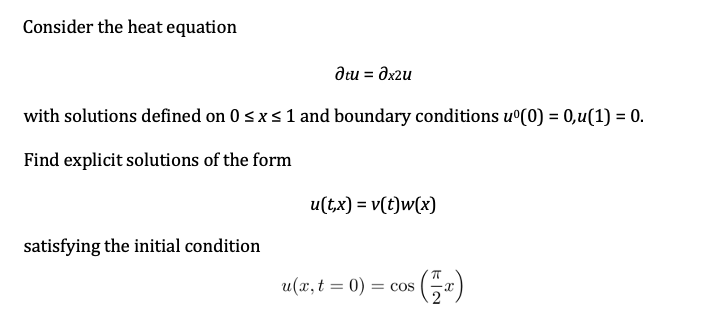 Consider the heat equation
dtu = Əx2u
with solutions defined on 0 <xs 1 and boundary conditions u°(0) = 0,u(1) = 0.
Find explicit solutions of the form
u(t,x) = v(t)w(x)
satisfying the initial condition
u(x, t = 0)
= COS
