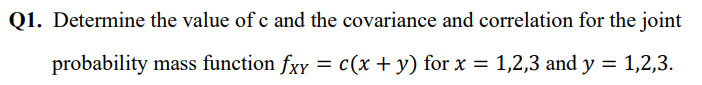 Q1. Determine the value of c and the covariance and correlation for the joint
probability mass function fxy = c(x + y) for x = 1,2,3 and y = 1,2,3.
