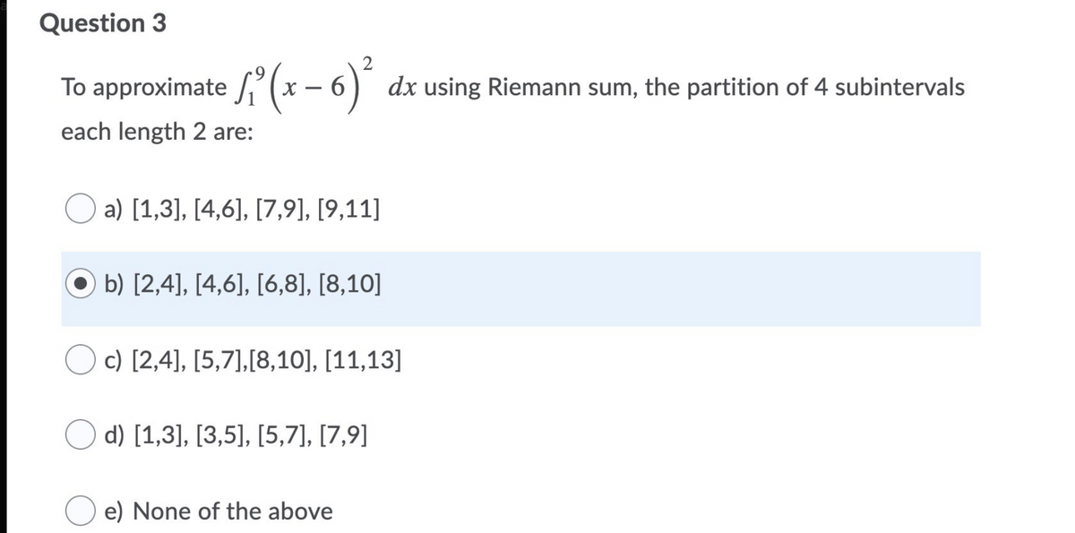Question 3
S(x – 6) dx using Riemann sum, the partition of 4 subintervals
each length 2 are:
a) [1,3], [4,6], [7,9], [9,11]
b) [2,4], [4,6], [6,8], [8,10]
c) [2,4], [5,7],[8,10], [11,13]
d) [1,3], [3,5], [5,7], [7,9]
e) None of the above
