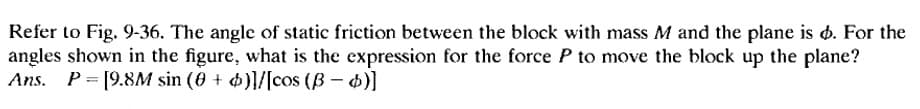 Refer to Fig. 9-36. The angle of static friction between the block with mass M and the plane is d. For the
angles shown in the figure, what is the expression for the force P to move the block up the plane?
Ans. P= [9.8M sin (0 + 4)}/[cos (ß – 4)]
