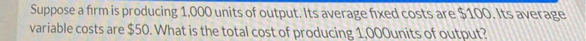 Suppose a firm is producing 1,000 units of output. Its average fixed costs are $10O. Its average
variable costs are $50. What is the total cost of producing 1,000units of output?
