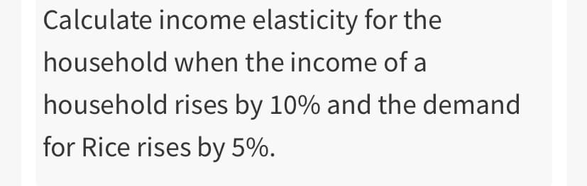 Calculate income elasticity for the
household when the income of a
household rises by 10% and the demand
for Rice rises by 5%.
