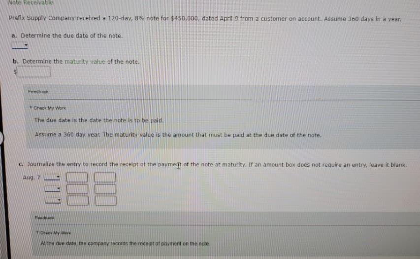 Note Receivable
Prefix Supply Company received a 120-day, 8% note for $450,000, dated April 9 from a customer on account. Assume 360 days in a year.
a. Determine the due date of the note.
b. Determine the maturity value of the note.
$
Feedback
Check My Work
The due date is the date the note is to be paid.
Assume a 360 day year. The maturity value is the amount that must be paid at the due date of the note.
c. Journalize the entry to record the receipt of the payment of the note at maturity. If an amount box does not require an entry, leave it blank.
Aug. 7
Feedback
Check My Work
At the due date, the company records the receipt of payment on the note.
