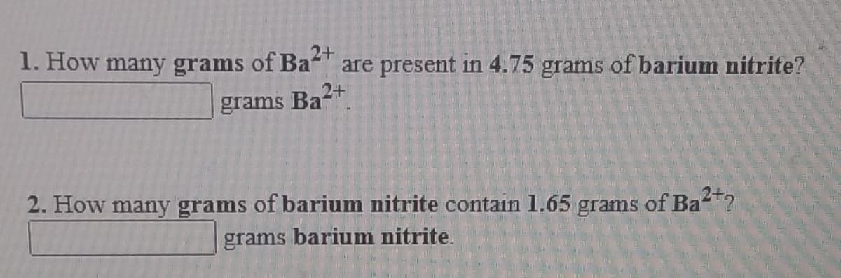 1. How many grams of Ba-
2+
are present in 4.75 grams of barium nitrite?
grams
Ba2+
2. How many grams of barium nitrite contain 1.65 grams of Ba?
grams
barium nitrite.
