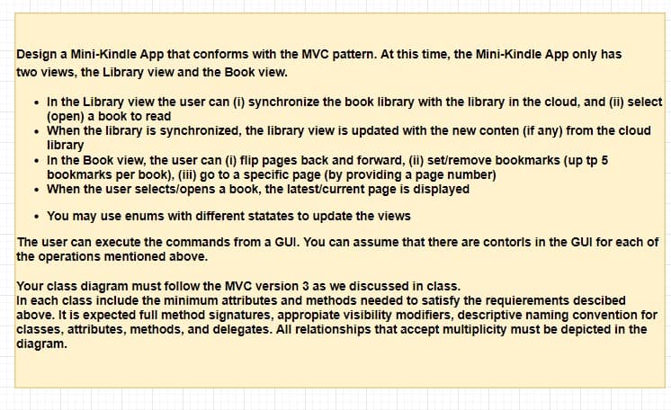 Design a Mini-Kindle App that conforms with the MVC pattern. At this time, the Mini-Kindle App only has
two views, the Library view and the Book view.
• In the Library view the user can (i) synchronize the book library with the library in the cloud, and (ii) select
(open) a book to read
• When the library is synchronized, the library view is updated with the new conten (if any) from the cloud
library
• In the Book view, the user can (i) flip pages back and forward, (ii) set/remove bookmarks (up tp 5
bookmarks per book), (iii) go to a specific page (by providing a page number)
• When the user selects/opens a book, the latest/current page is displayed
• You may use enums with different statates to update the views
The user can execute the commands from a GUI. You can assume that there are contorls in the GUI for each of
the operations mentioned above.
Your class diagram must follow the MVC version 3 as we discussed in class.
In each class include the minimum attributes and methods needed to satisfy the requierements descibed
above. It is expected full method signatures, appropiate visibility modifiers, descriptive naming convention for
classes, attributes, methods, and delegates. All relationships that accept multiplicity must be depicted in the
diagram.
