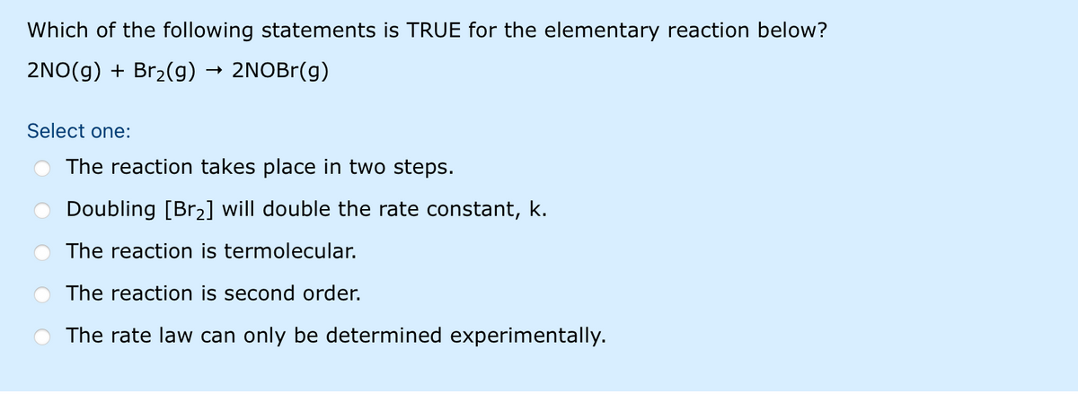 Which of the following statements is TRUE for the elementary reaction below?
2NO(g) + Br2(g)
2NOBr(g)
Select one:
The reaction takes place in two steps.
Doubling [Br2] will double the rate constant, k.
The reaction is termolecular.
The reaction is second order.
The rate law can only be determined experimentally.
