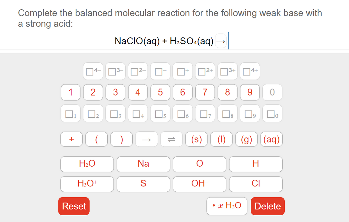 Complete the balanced molecular reaction for the following weak base with
a strong acid:
NaCIO(aq) + H2sO:(aq)
D2+ 3+ 04+
1
3
4
5
6.
7
8
1
D4
)
(s)
(1)
(g) (aq)
+
H2O
Na
H3O+
S
OH-
CI
Reset
• x H2O
Delete
1L
