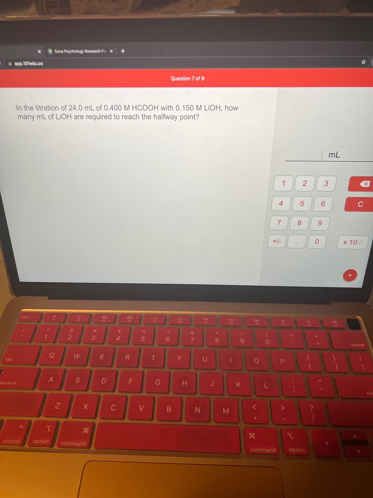 2.
...
V
IN
の
A(
Sona Psychology Research Pa x
Question 7 of 9
In the titration of 24.0 mL of 0.400 M HCOOH with 0.150 M LIOH, how
many mL of LIOH are required to reach the halfway point?
3.
4.
5.
8.
6.
MacRook Air
esc
DD
F7
F4
F5
FB
F10
F11
F12
&
#3
2
3.
5.
9.
8.
delete
gej
aps lock
H
ret
B.
control
command
command
option
