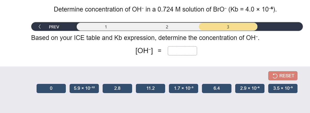 Determine concentration of OH- in a 0.724 M solution of Bro- (Kb = 4.0 × 10*).
PREV
1
2
3
Based on your ICE table and Kb expression, determine the concentration of OH-.
[OH] =
%3D
RESET
5.9 x 10-12
2.8
11.2
1.7 x 10-3
6.4
2.9 x 10-6
3.5 x 10-5
