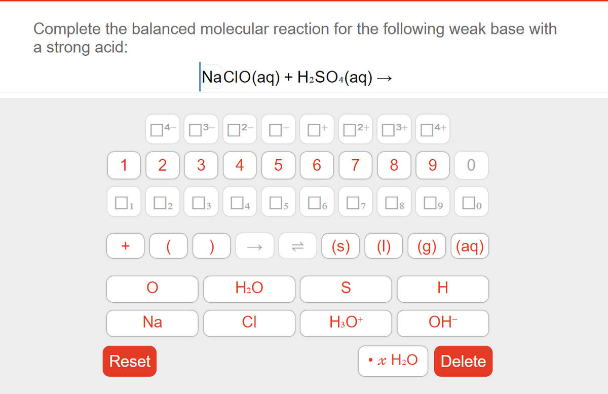 Complete the balanced molecular reaction for the following weak base with
a strong acid:
Na CIO(aq) + H:SO:(aq) –
4
2+
|3+
4+
1
3
4
6
7
8
D4
15
Do
)
(s)
(1)
(g) (aq)
H2O
S
H
Na
CI
H3O+
OH-
Reset
• x H2O
Delete
1L
2.
+
