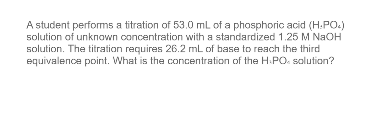 A student performs a titration of 53.0 mL of a phosphoric acid (H3PO4)
solution of unknown concentration with a standardized 1.25 M NaOH
solution. The titration requires 26.2 mL of base to reach the third
equivalence point. What is the concentration of the H3PO4 solution?
