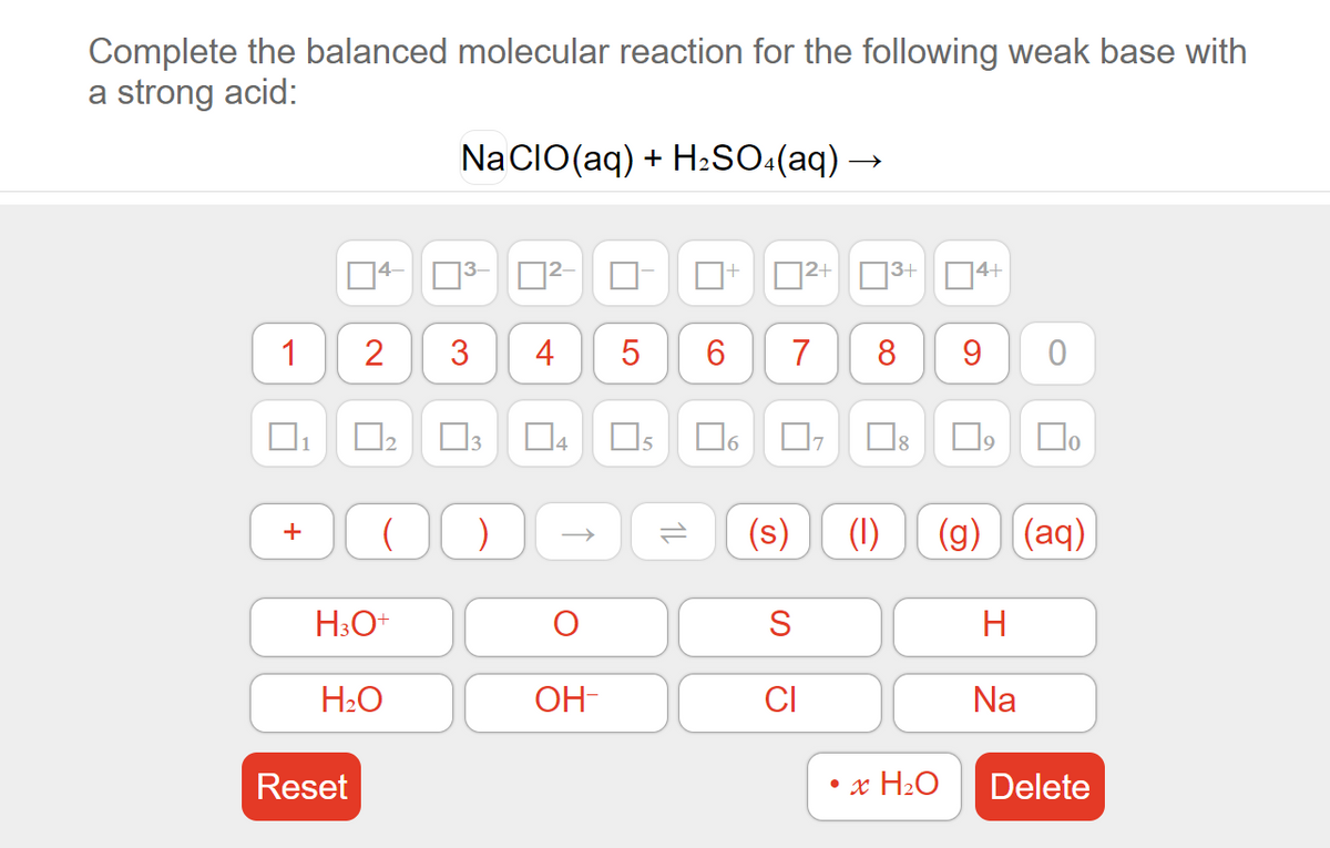 Complete the balanced molecular reaction for the following weak base with
a strong acid:
Na CIO(aq) + H2SO:(aq) →
13+D4+
4–
3-
D2-
2+
4
5
7
8
9
|3
Os
17
Do
1
4
(s)
(1)
(g) (aq)
S
H
H2O
OH-
CI
Na
Reset
x H2O
Delete
1L
3.
2.
1,
