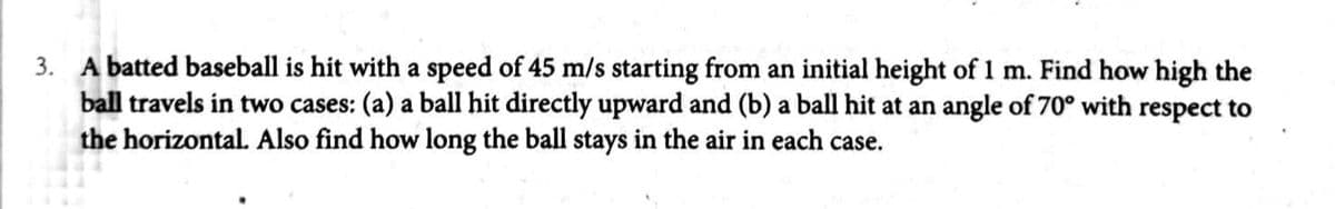 3. A batted baseball is hit with a speed of 45 m/s starting from an initial height of 1 m. Find how high the
ball travels in two cases: (a) a ball hit directly upward and (b) a ball hit at an angle of 70° with respect to
the horizontal. Also find how long the ball stays in the air in each case.
