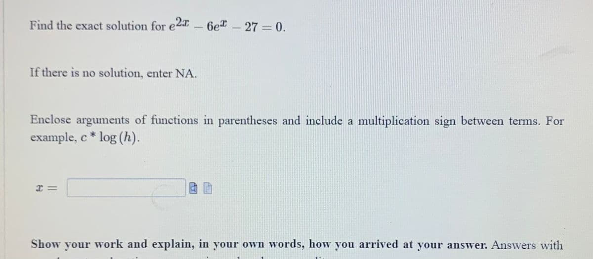 Find the exact solution for e2-6e™
If there is no solution, enter NA.
6e* - 27 = 0.
Enclose arguments of functions in parentheses and include a multiplication sign between terms. For
example, c* log (h).
I=
Show your work and explain, in your own words, how you arrived at your answer. Answers with