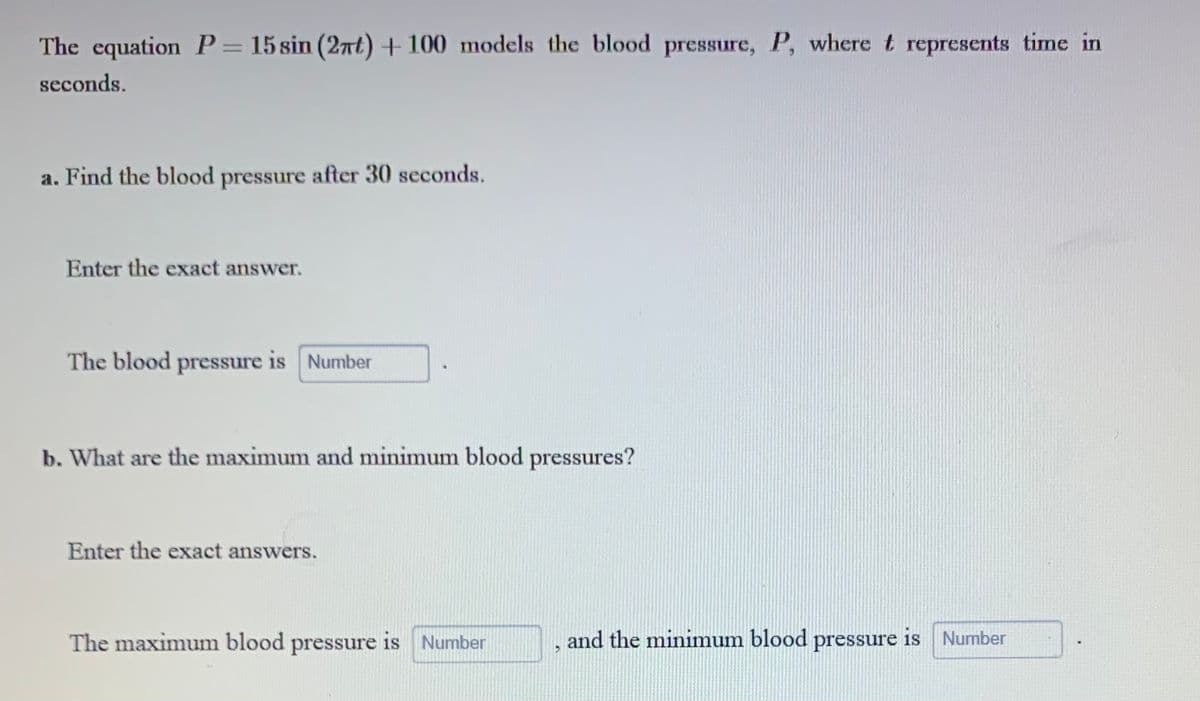 The equation P = 15 sin (2πt) + 100 models the blood pressure, P, where t represents time in
seconds.
a. Find the blood pressure after 30 seconds.
Enter the exact answer.
The blood pressure is Number
b. What are the maximum and minimum blood pressures?
Enter the exact answers.
The maximum blood pressure is Number
3
and the minimum blood pressure is Number