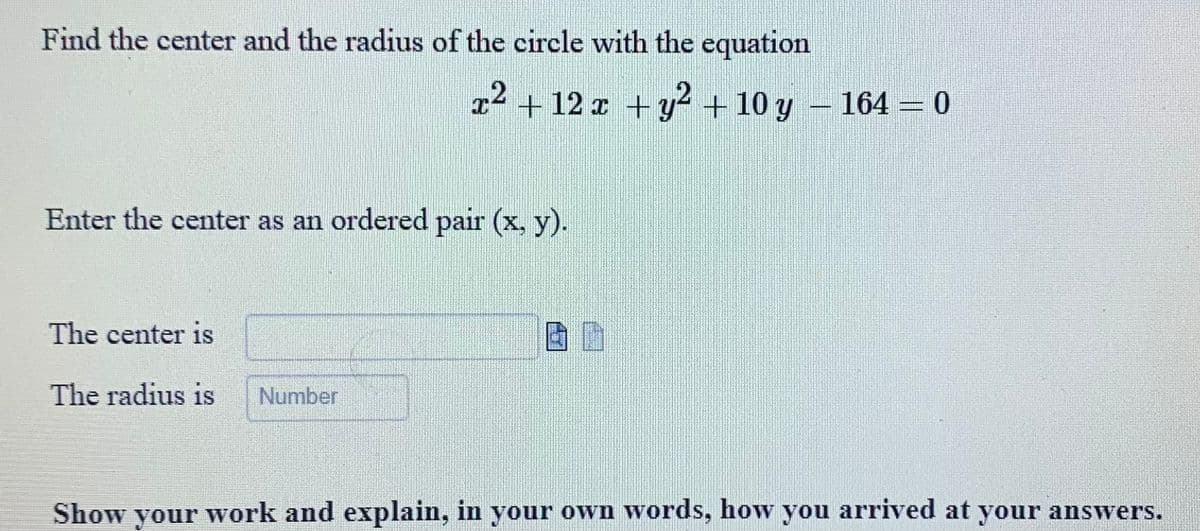 Find the center and the radius of the circle with the equation
x² + 12 x + y² + 10 y − 164 = 0
2
Enter the center as an ordered pair (x, y).
The center is
The radius is Number
20
Show your work and explain, in your own words, how you arrived at your answers.