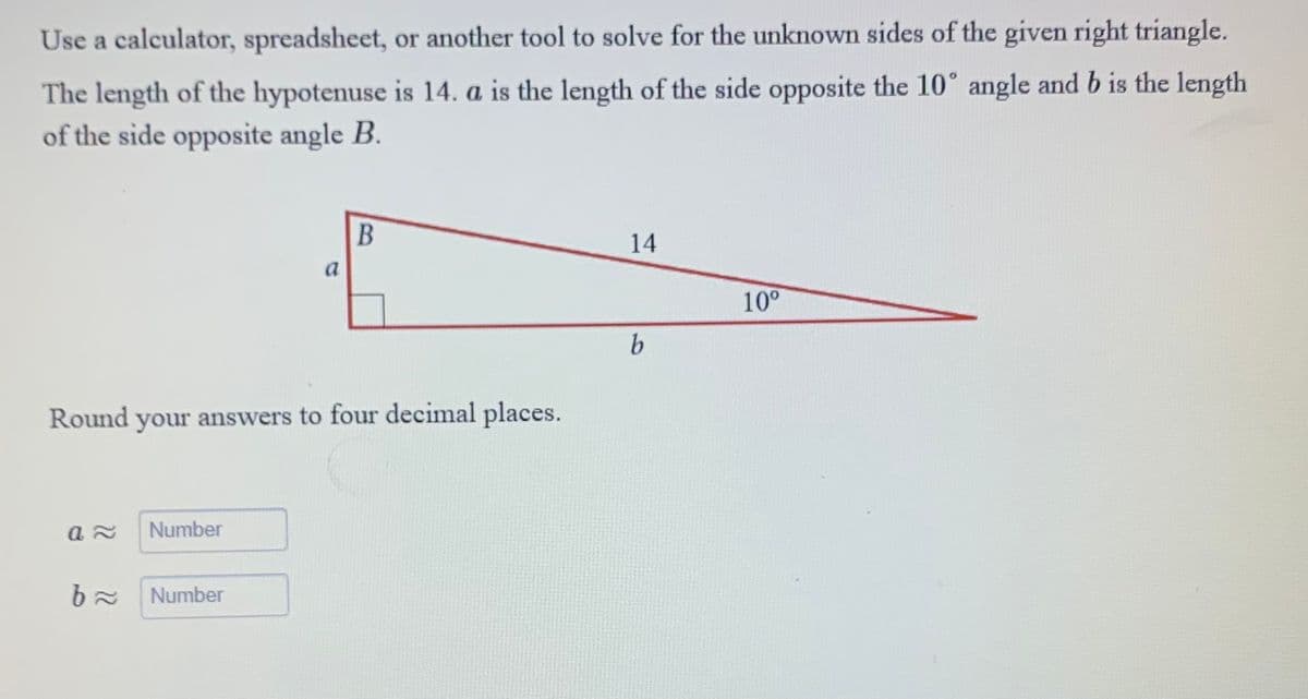 Use a calculator, spreadsheet, or another tool to solve for the unknown sides of the given right triangle.
The length of the hypotenuse is 14. a is the length of the side opposite the 10° angle and b is the length
of the side opposite angle B.
a≈ Number
Round your answers to four decimal places.
b≈
a
Number
B
14
b
10⁰