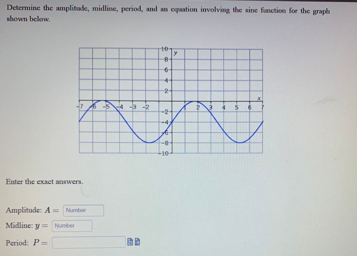 Determine the amplitude, midline, period, and an equation involving the sine function for the graph
shown below.
76-5-4-3-2
Enter the exact answers.
Amplitude: A = Number
Midline: y = Number
Period: P =
10
8
6
4
2
-2
4
6
-8
-10
y
2 3
4 5
6
X
7