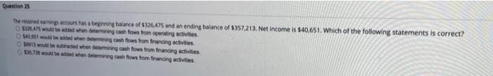Question 25
The retained eaming account has a beginning balance of $326,475 and an ending balance of $357,213. Net income is $40,651. Which of the following statements is correct?
O BATS wd be added when detemining cash fows trom operating activites
OM w bn addet when detemining cash fows from francing activities
O woid be aed when detemining cash fows from financing activities
O BATA d be added when delemining cash flows from francing activities
