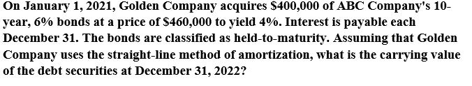 On January 1, 2021, Golden Company acquires $400,000 of ABC Company's 10-
year, 6% bonds at a price of $460,000 to yield 4%. Interest is payable each
December 31. The bonds are classified as held-to-maturity. Assuming that Golden
Company uses the straight-line method of amortization, what is the carrying value
of the debt securities at December 31, 2022?
