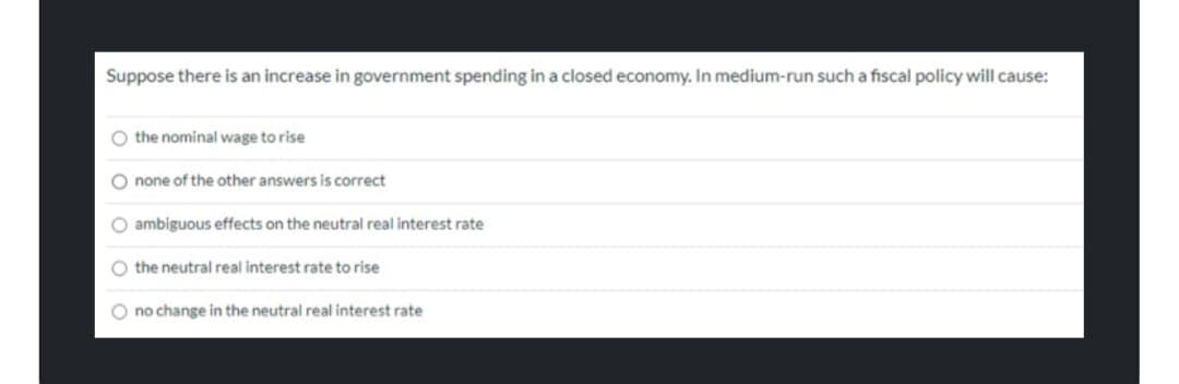 Suppose there is an increase in government spending in a closed economy. In medium-run such a fiscal policy will cause:
O the nominal wage to rise
O none of the other answers is correct
O ambiguous effects on the neutral real interest rate
O the neutral real interest rate to rise
O no change in the neutral real interest rate