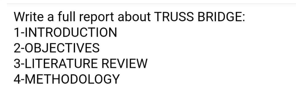 Write a full report about TRUSS BRIDGE:
1-INTRODUCTION
2-OBJECTIVES
3-LITERATURE REVIEW
4-METHODOLOGY
