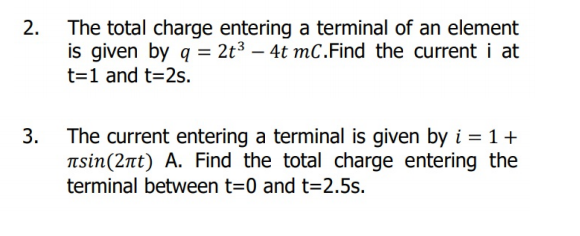 The total charge entering a terminal of an element
is given by q = 2t³ – 4t mC.Find the current i at
t=1 and t=2s.
The current entering a terminal is given by i = 1+
Tsin(2nt) A. Find the total charge entering the
terminal between t=0 and t=2.5s.
3.
