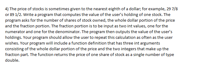 4) The price of stocks is sometimes given to the nearest eighth of a dollar; for example, 29 7/8
or 89 1/2. Write a program that computes the value of the user's holding of one stock. The
program asks for the number of shares of stock owned, the whole dollar portion of the price
and the fraction portion. The fraction portion is to be input as two int values, one for the
numerator and one for the denominator. The program then outputs the value of the user's
holdings. Your program should allow the user to repeat this calculation as often as the user
wishes. Your program will include a function definition that has three int arguments
consisting of the whole dollar portion of the price and the two integers that make up the
fraction part. The function returns the price of one share of stock as a single number of type
double.
