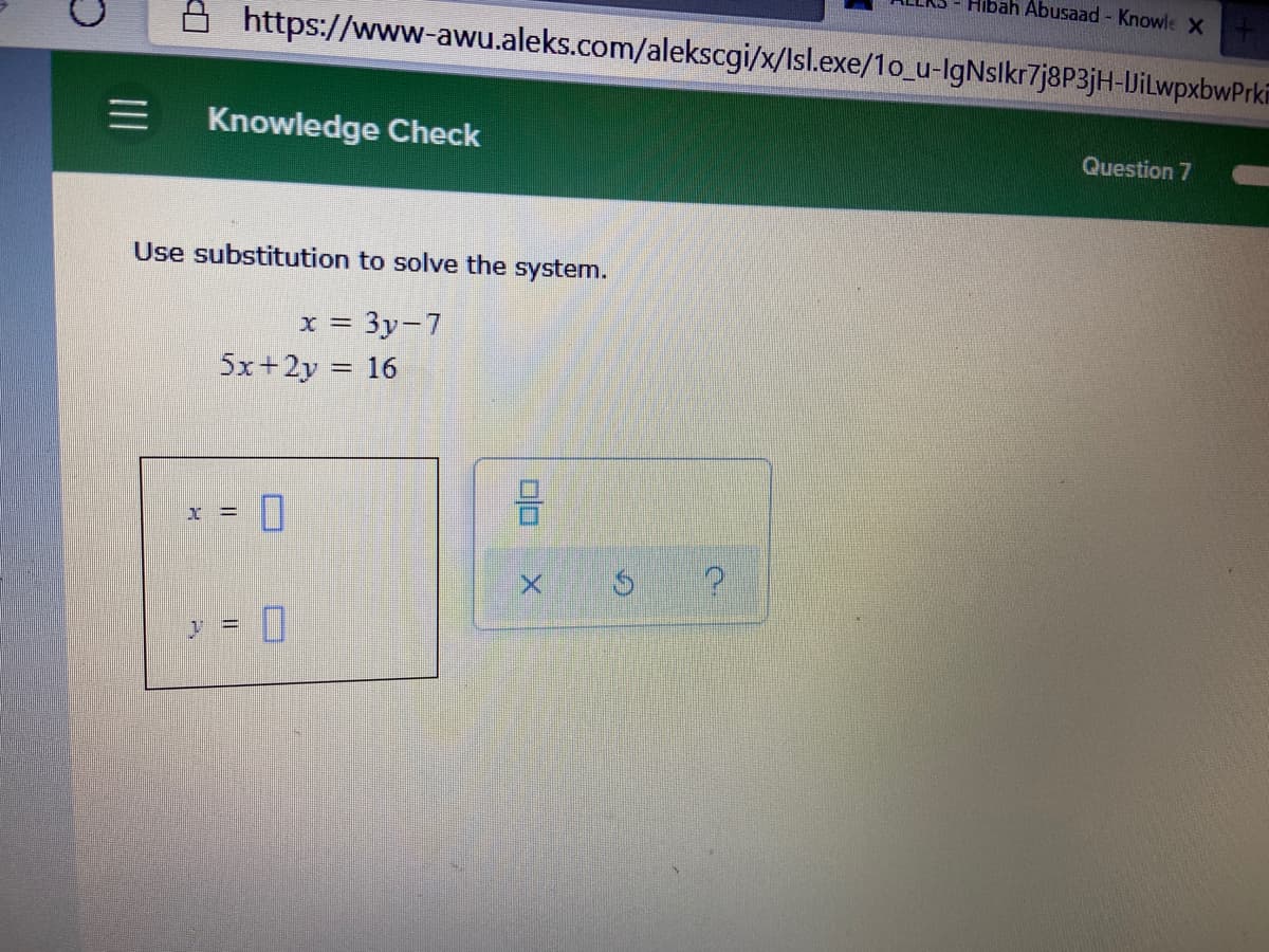 Hibah Abusaad - Knowle X
https://www-awu.aleks.com/alekscgi/x/lsl.exe/1o_u-IgNslkr7j8P3jH-UJiLwpxbwPrkin
三
Knowledge Check
Question 7
Use substitution to solve the system.
x = 3y-7
5x+2y = 16
I =
y = 0
