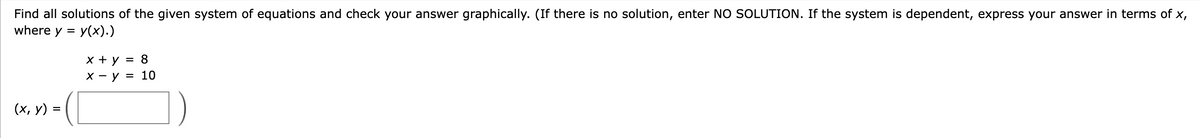 Find all solutions of the given system of equations and check your answer graphically. (If there is no solution, enter NO SOLUTION. If the system is dependent, express your answer in terms of x,
where y = y(x).)
(x, y) =
x + y = 8
x - y = 10