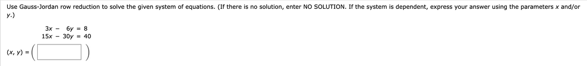 Use Gauss-Jordan row reduction to solve the given system of equations. (If there is no solution, enter NO SOLUTION. If the system is dependent, express your answer using the parameters x and/or
y.)
(x, y) =
3x
15x
6y= = 8
30y = 40