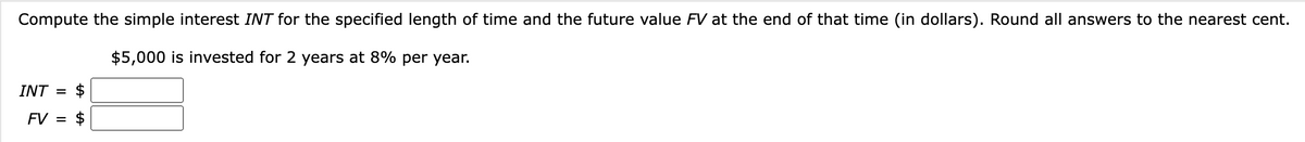 Compute the simple interest INT for the specified length of time and the future value FV at the end of that time (in dollars). Round all answers to the nearest cent.
$5,000 is invested for 2 years at 8% per year.
INT = $
FV = $