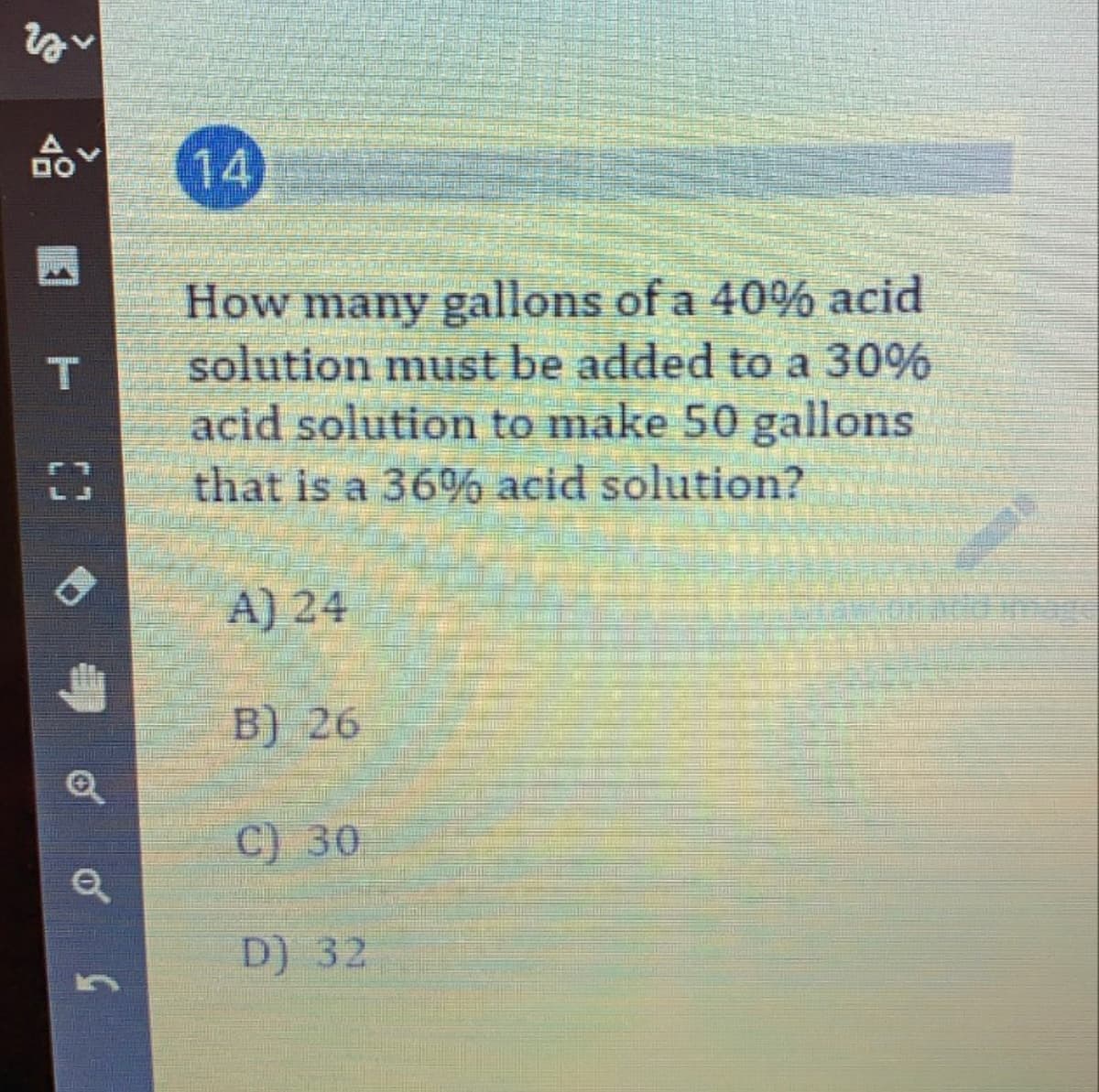 14
How many gallons of a 40% acid
solution must be added to a 30%
acid solution to make 50 gallons
that is a 36% acid solution?
A) 24
B) 26
C) 30
D) 32
