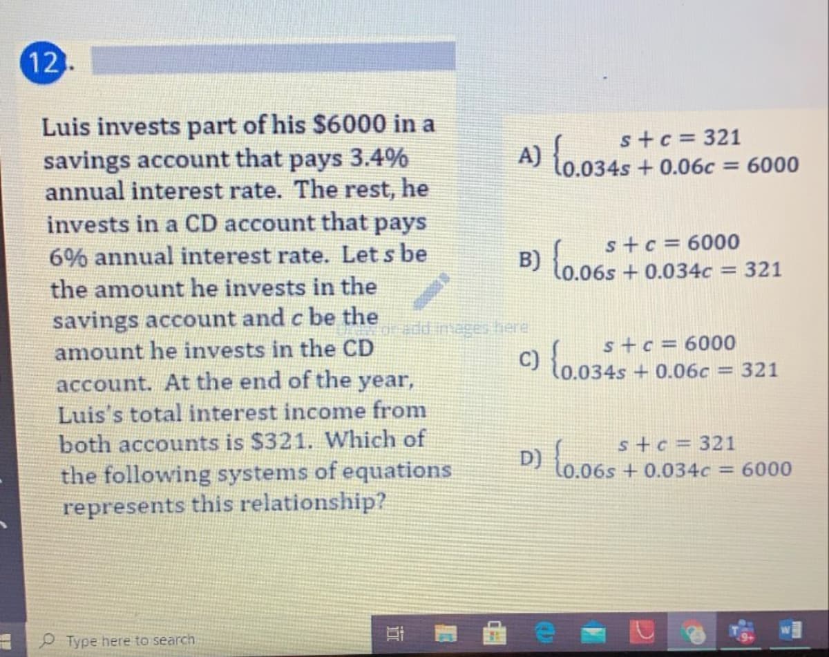 12
Luis invests part of his $6000 in a
savings account that pays 3.4%
annual interest rate. The rest, he
invests in a CD account that pays
s+c = 321
A) {0.0345
034s+0.06c = 6000
s+c = 6000
6% annual interest rate. Let s be
B) lo.06s + 0.034c
321
%3D
the amount he invests in the
savings account and c be the
amount he invests in the CD
s+c = 6000
(0.034s + 0.06c = 321
%3D
account. At the end of the year,
Luis's total interest income from
both accounts is $321. Which of
D) {o.065
stc = 321
to.06s + 0.034c = 6000
the following systems of equations
represents this relationship?
%3D
Type here to search
()
