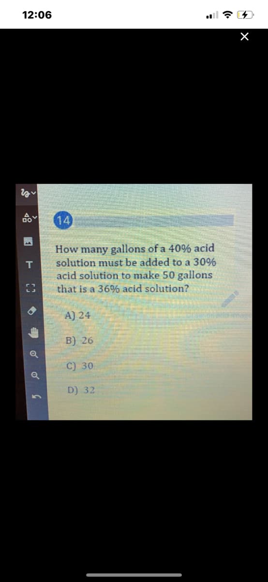 12:06
14
How many gallons of a 40% acid
solution must be added to a 30%
acid solution to make 50 gallons
T
that is a 36% acid solution?
A) 24
ंिलि
B) 26
C) 30
D) 32
号 o
