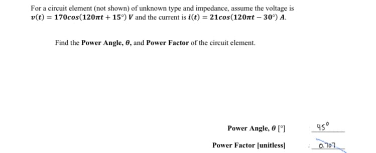 For a circuit element (not shown) of unknown type and impedance, assume the voltage is
v(t) = 170cos(120nt +15°) V and the current is i(t) = 21cos (120nt -30°) A.
Find the Power Angle, 0, and Power Factor of the circuit element.
Power Angle, 0 [°]
Power Factor [unitless]
45°
0.707