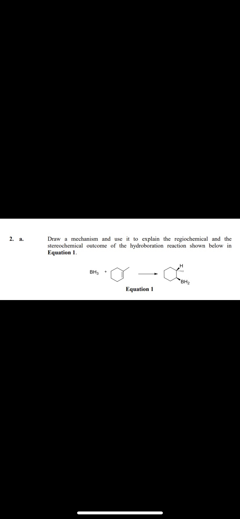 2. a.
Draw a mechanism and use it to explain the regiochemical and the
stereochemical outcome of the hydroboration reaction shown below in
Equation 1.
BH3
Equation 1
toom
H
BH₂