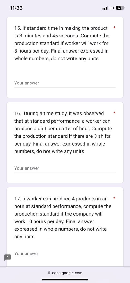 11:33
15. If standard time in making the product
is 3 minutes and 45 seconds. Compute the
production standard if worker will work for
8 hours per day. Final answer expressed in
whole numbers, do not write any units
Your answer
16. During a time study, it was observed
that at standard performance, a worker can
produce a unit per quarter of hour. Compute
the production standard if there are 3 shifts
per day. Final answer expressed in whole
numbers, do not write any units
Your answer
LTE 67
17. a worker can produce 4 products in an
hour at standard performance, compute the
production standard if the company will
work 10 hours per day. Final answer
expressed in whole numbers, do not write
any units
Your answer
docs.google.com
*
*