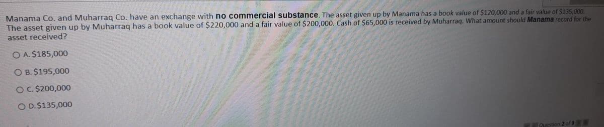 Manama Co. and Muharraq Co. have an exchange with no commercial substance. The asset given up by Manama has a book value of $120,000 and a fair value of $135,000.
The asset given up by Muharraq has a book value of $220,000 and a fair value of $200,000. Cash of $65,000 is received by Muharraq. What amount should Manama record for the
asset received?
O A. $185,000
O B. $195,000
OC. $200,000
O D. $135,000
Question 2 of 9
