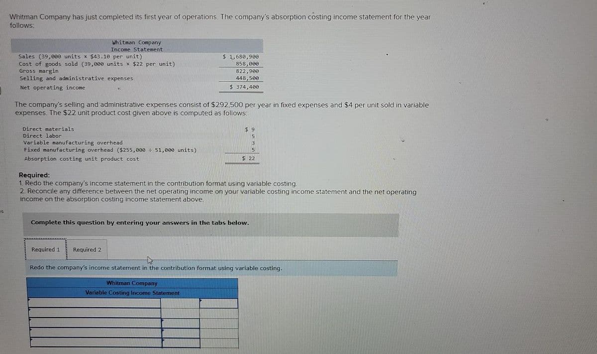 Whitman Company has just completed its first year of operations. The company's absorption costing income statement for the year
follows:
Whitman Company
Income Statement
Sales (39,000 units x $43.10 per unit)
Cost of goods sold (39,000 units x $22 per unit)
Gross margin
Selling and administrative expenses
$ 1,680,900
858,000
822,900
448,500
Net operating income
$ 374,400
The company's selling and administrative expenses consist of $292,500 per year in fixed expenses and $4 per unit sold in variable
expenses. The $22 unit product cost given above is computed as follows:
Direct materials
Direct labor
Variable manufacturing overhead
Fixed manufacturing overhead ($255,000÷ 51,000 units)
Absorption costing unit product cost
$22
Required:
1. Redo the company's income statement in the contribution format using variable costing.
2. Reconcile any difference between the net operating income on your variable costing income statement and the net operating
income on the absorption costing income statement above.
es
Complete this question by entering your answers in the tabs below.
Required 1
Required 2
Redo the company's income statement in the contribution format using variable costing.
Whitman Company
Variable Costing Income Statement
