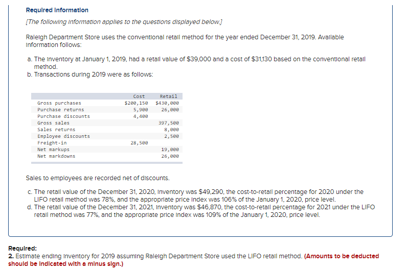 Required Information
[The following Information applies to the questions displayed below.]
Ralelgh Department Store uses the conventional retall method for the year ended December 31, 2019. Avallable
Information follows:
a. The Inventory at January 1, 2019, had a retal value of $39,000 and a cost of $31,130 based on the conventlonal retall
method.
b. Transactions during 2019 were as follows:
Cost
Retail
Gross purchases
$200,150
5,900
$430, 000
Purchase returns
26,e00
Purchase discounts
4,400
Gross sales
397,500
Sales returns
8,000
Employee discounts
Freight-in
Net markups
Net markdowns
2,5ee
28,500
19,000
26,000
Sales to employees are recorded net of discounts.
C. The retail value of the December 31, 2020, Inventory was $49,290, the cost-to-retail percentage for 2020 under the
LIFO retail method was 78%, and the appropriate price Index was 106% of the January 1, 2020, price level.
d. The retail value of the December 31, 2021, Inventory was $46,870, the cost-to-retall percentage for 2021 under the LIFO
retall method was 77%, and the appropriate price index was 109% of the January 1, 2020, price level.
Requlred:
2. Estimate ending Inventory for 2019 assuming Raleigh Department Store used the LIFO retail method. (Amounts to be deducted
should be Indlcated with a mlnus sign.)
