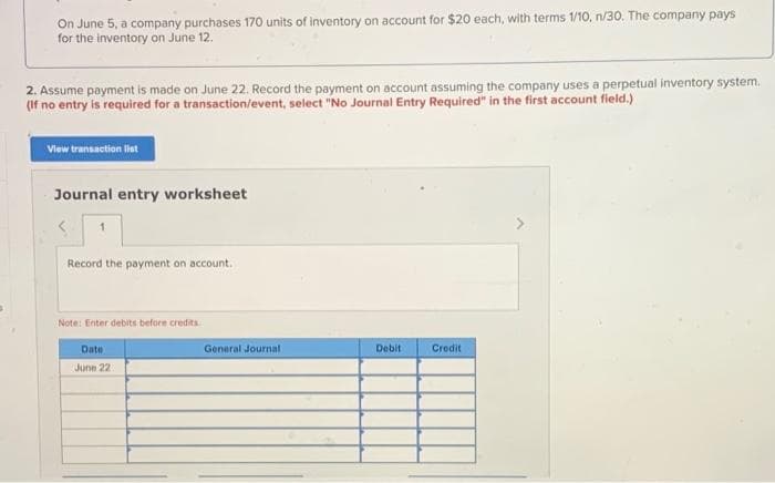 On June 5, a company purchases 170 units of inventory on account for $20 each, with terms 1/10, n/30. The company pays
for the inventory on June 12.
2. Assume payment is made on June 22. Record the payment on account assuming the company uses a perpetual inventory system.
(If no entry is required for a transaction/event, select "No Journal Entry Required" in the first account field.)
View transaction lat
Journal entry worksheet
Record the payment on account.
Note: Enter debits before credits
Date
General Journal
Debit
Credit
June 22:
