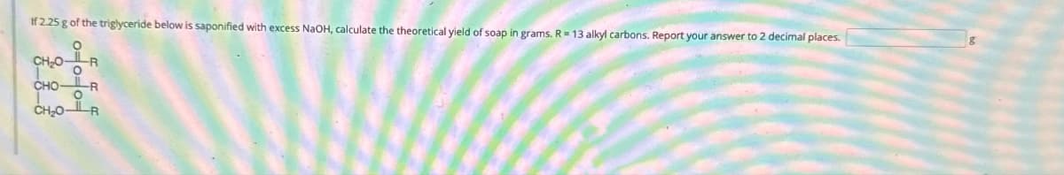 If 2.25 g of the triglyceride below is saponified with excess NaOH, calculate the theoretical yield of soap in grams. R = 13 alkyl carbons. Report your answer to 2 decimal places.
CH₂0-
T
O
CHOR
CH₂0-R