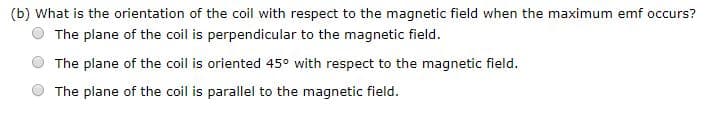 (b) What is the orientation of the coil with respect to the magnetic field when the maximum emf occurs?
The plane of the coil is perpendicular to the magnetic field
The plane of the coil is oriented 45° with respect to the magnetic field
The plane of the coil is parallel to the magnetic field

