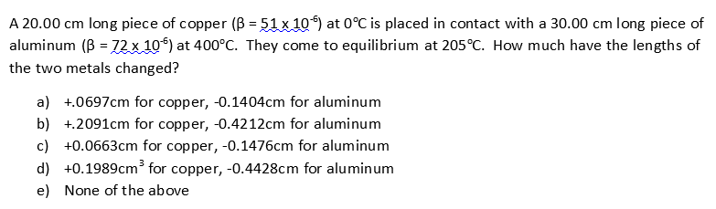 A 20.00 cm long piece of copper (B 51 x 10) at 0°C is placed in contact with a 30.00 cm
aluminum (B= 72 x 10) at 400°C. They come to equilibrium at 205°C. How much have the lengths of
long piece of
-
the two metals changed?
a) 0697cm for copper, -0.1404cm for aluminum
b) 2091cm for copper, -0.4212cm for aluminum
c) +0.0663cm for copper, -0.1476cm for aluminum
3
d) 0.1989cm* for copper, -0.4428cm for aluminum
e) None of the above
